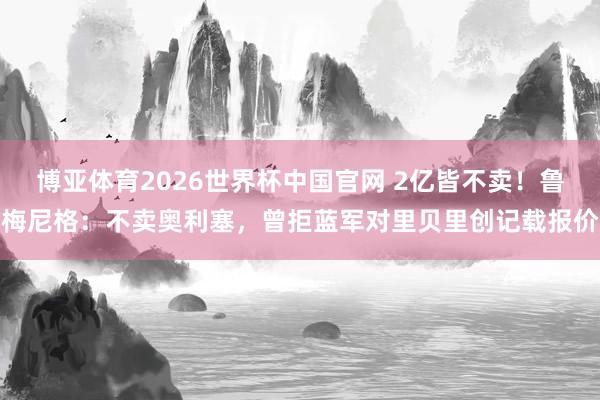 博亚体育2026世界杯中国官网 2亿皆不卖！鲁梅尼格：不卖奥利塞，曾拒蓝军对里贝里创记载报价