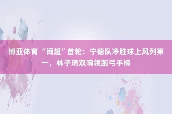 博亚体育 “闽超”首轮：宁德队净胜球上风列第一，林子琦双响领跑弓手榜