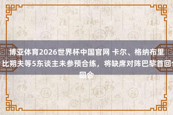 博亚体育2026世界杯中国官网 卡尔、格纳布里、比朔夫等5东谈主未参预合练，将缺席对阵巴黎首回合