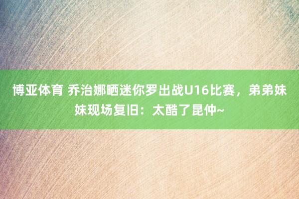 博亚体育 乔治娜晒迷你罗出战U16比赛，弟弟妹妹现场复旧：太酷了昆仲~