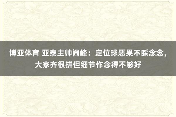 博亚体育 亚泰主帅阎峰：定位球恶果不睬念念，大家齐很拼但细节作念得不够好