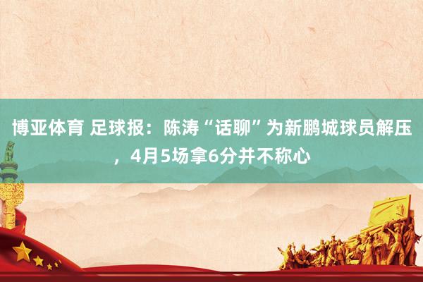 博亚体育 足球报：陈涛“话聊”为新鹏城球员解压，4月5场拿6分并不称心