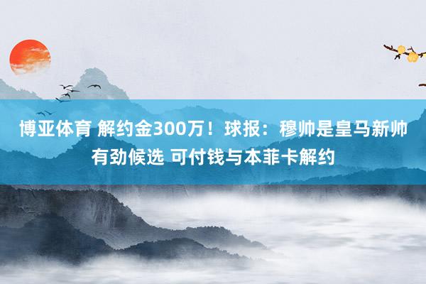 博亚体育 解约金300万！球报：穆帅是皇马新帅有劲候选 可付钱与本菲卡解约