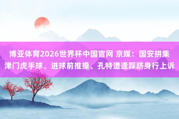 博亚体育2026世界杯中国官网 京媒：国安拼集津门虎手球、进球前推搡、孔特遭逢踩跻身行上诉