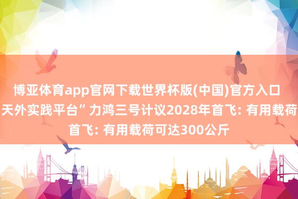 博亚体育app官网下载世界杯版(中国)官方入口 可重叠使用“天外实践平台”力鸿三号计议2028年首飞: 有用载荷可达300公斤