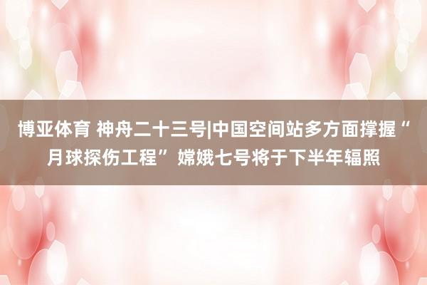 博亚体育 神舟二十三号|中国空间站多方面撑握“月球探伤工程” 嫦娥七号将于下半年辐照
