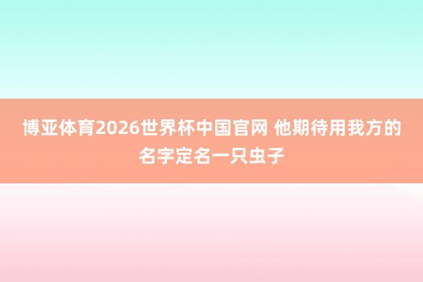 博亚体育2026世界杯中国官网 他期待用我方的名字定名一只虫子