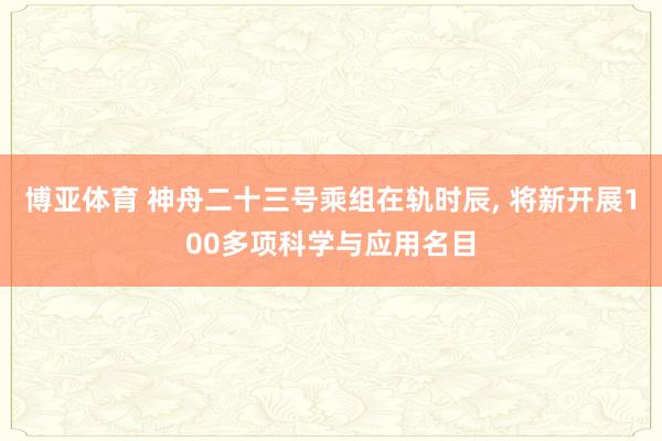博亚体育 神舟二十三号乘组在轨时辰， 将新开展100多项科学与应用名目