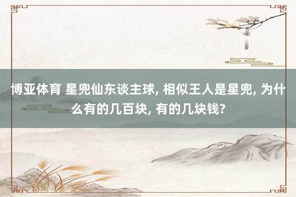 博亚体育 星兜仙东谈主球， 相似王人是星兜， 为什么有的几百块， 有的几块钱?