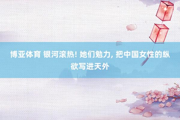 博亚体育 银河滚热! 她们勉力， 把中国女性的纵欲写进天外