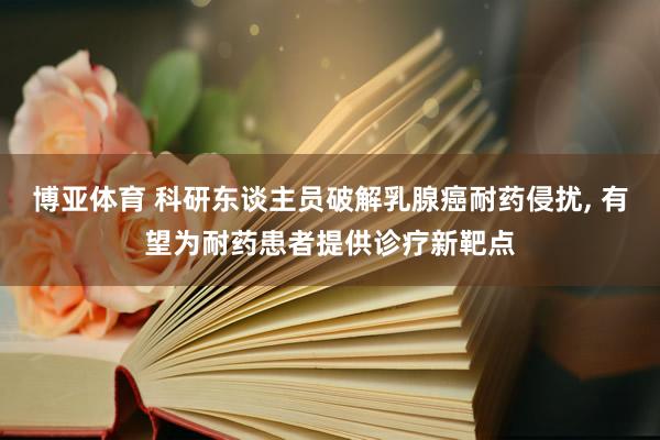 博亚体育 科研东谈主员破解乳腺癌耐药侵扰， 有望为耐药患者提供诊疗新靶点