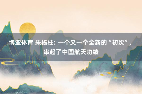 博亚体育 朱杨柱: 一个又一个全新的“初次”， 串起了中国航天功绩