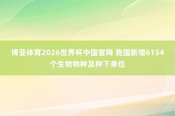 博亚体育2026世界杯中国官网 我国新增6154个生物物种及种下单位
