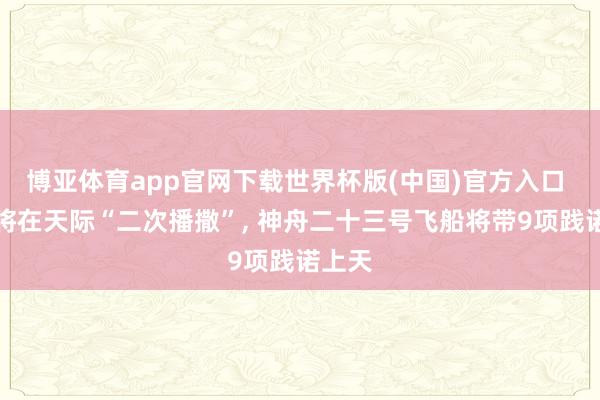 博亚体育app官网下载世界杯版(中国)官方入口 水稻将在天际“二次播撒”， 神舟二十三号飞船将带9项践诺上天