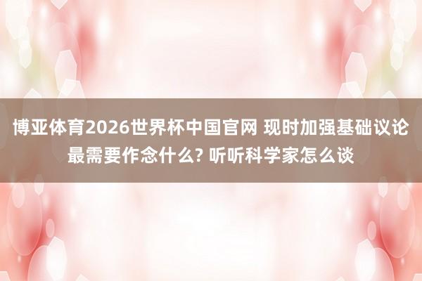 博亚体育2026世界杯中国官网 现时加强基础议论最需要作念什么? 听听科学家怎么谈