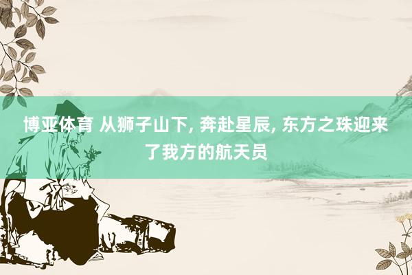 博亚体育 从狮子山下， 奔赴星辰， 东方之珠迎来了我方的航天员