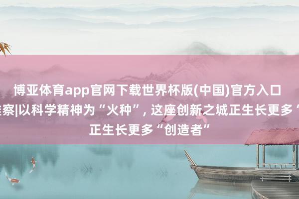 博亚体育app官网下载世界杯版(中国)官方入口 红星不雅察|以科学精神为“火种”， 这座创新之城正生长更多“创造者”