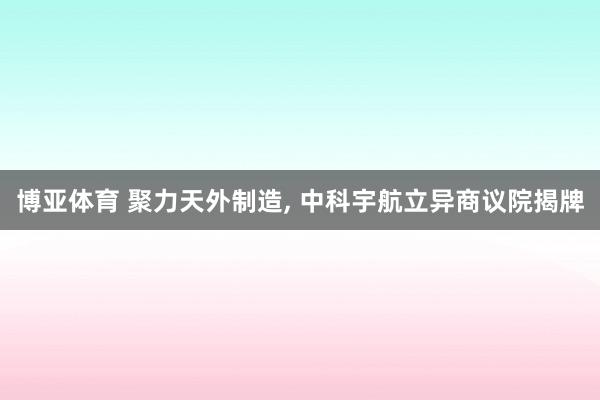博亚体育 聚力天外制造， 中科宇航立异商议院揭牌