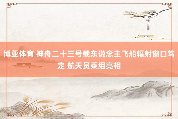 博亚体育 神舟二十三号载东说念主飞船辐射窗口笃定 航天员乘组亮相
