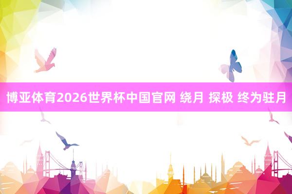 博亚体育2026世界杯中国官网 绕月 探极 终为驻月