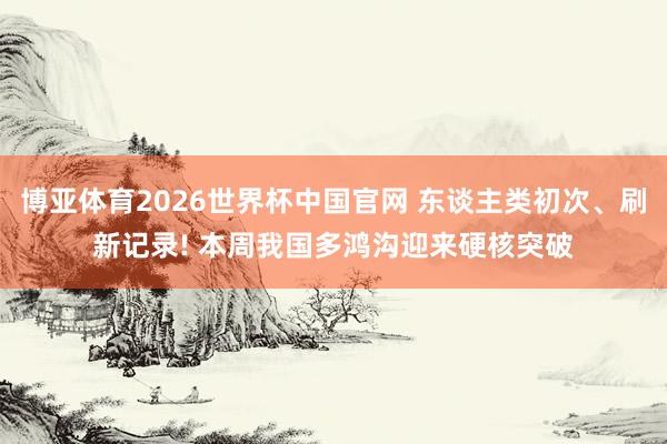 博亚体育2026世界杯中国官网 东谈主类初次、刷新记录! 本周我国多鸿沟迎来硬核突破