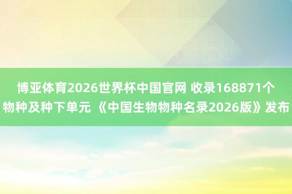 博亚体育2026世界杯中国官网 收录168871个物种及种下单元 《中国生物物种名录2026版》发布