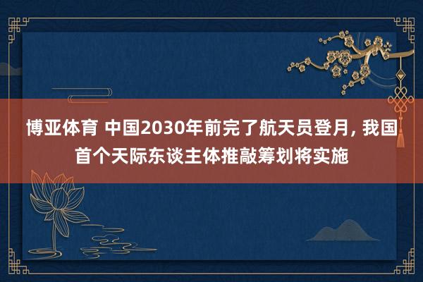 博亚体育 中国2030年前完了航天员登月， 我国首个天际东谈主体推敲筹划将实施