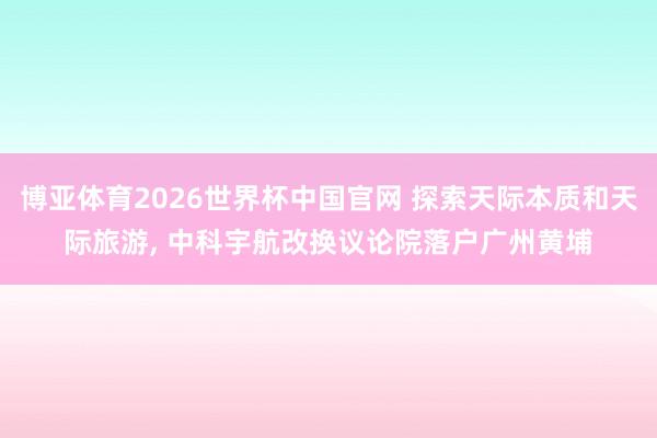 博亚体育2026世界杯中国官网 探索天际本质和天际旅游， 中科宇航改换议论院落户广州黄埔