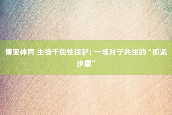 博亚体育 生物千般性保护: 一场对于共生的“抓紧步履”