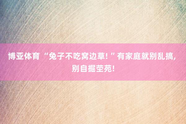 博亚体育 “兔子不吃窝边草! ”有家庭就别乱搞， 别自掘茔苑!