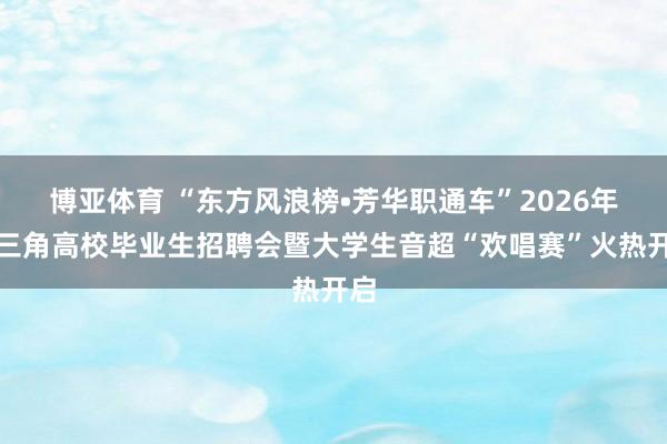 博亚体育 “东方风浪榜•芳华职通车”2026年长三角高校毕业生招聘会暨大学生音超“欢唱赛”火热开启