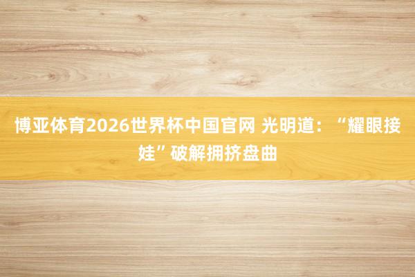 博亚体育2026世界杯中国官网 光明道：“耀眼接娃”破解拥挤盘曲