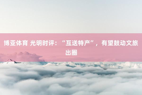 博亚体育 光明时评：“互送特产”，有望鼓动文旅出圈