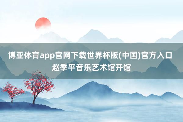 博亚体育app官网下载世界杯版(中国)官方入口 赵季平音乐艺术馆开馆