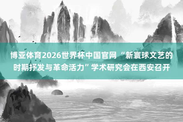 博亚体育2026世界杯中国官网 “新寰球文艺的时期抒发与革命活力”学术研究会在西安召开