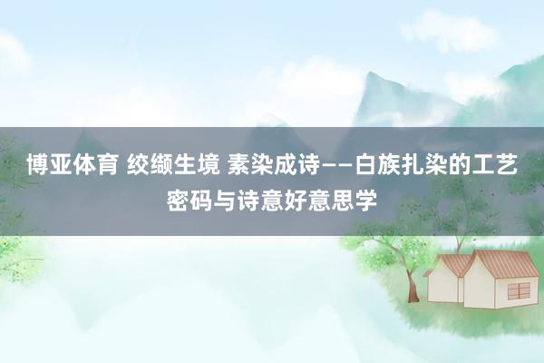 博亚体育 绞缬生境 素染成诗——白族扎染的工艺密码与诗意好意思学