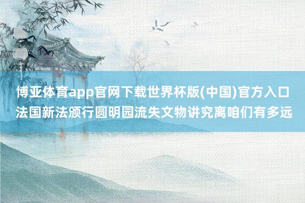 博亚体育app官网下载世界杯版(中国)官方入口 法国新法颁行圆明园流失文物讲究离咱们有多远