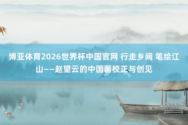 博亚体育2026世界杯中国官网 行走乡间 笔绘江山——赵望云的中国画校正与创见
