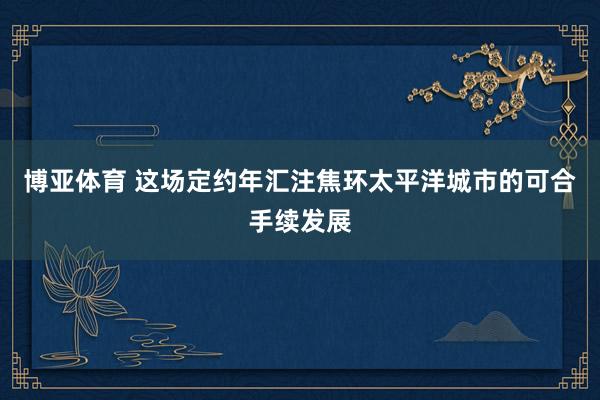 博亚体育 这场定约年汇注焦环太平洋城市的可合手续发展
