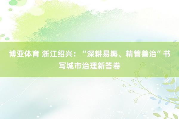 博亚体育 浙江绍兴：“深耕易耨、精管善治”书写城市治理新答卷