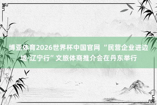 博亚体育2026世界杯中国官网 “民营企业进边域·辽宁行”文旅体商推介会在丹东举行