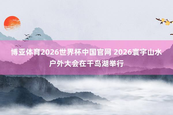 博亚体育2026世界杯中国官网 2026寰宇山水户外大会在千岛湖举行