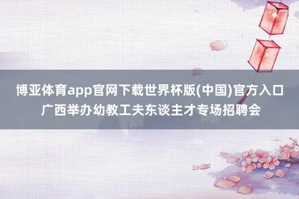 博亚体育app官网下载世界杯版(中国)官方入口 广西举办幼教工夫东谈主才专场招聘会