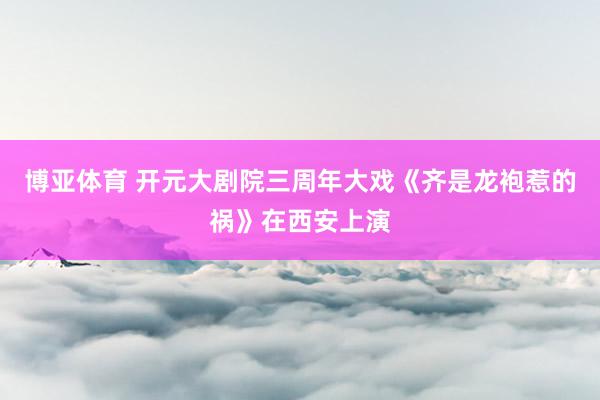 博亚体育 开元大剧院三周年大戏《齐是龙袍惹的祸》在西安上演