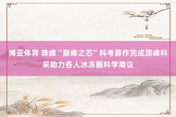 博亚体育 珠峰“巅峰之芯”科考算作完成顶峰科采助力各人冰冻圈科学商议
