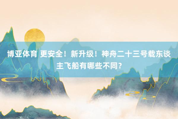 博亚体育 更安全！新升级！神舟二十三号载东谈主飞船有哪些不同？