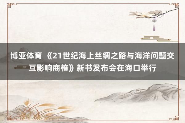 博亚体育 《21世纪海上丝绸之路与海洋问题交互影响商榷》新书发布会在海口举行