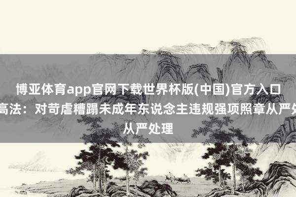 博亚体育app官网下载世界杯版(中国)官方入口 最高法：对苛虐糟蹋未成年东说念主违规强项照章从严处理