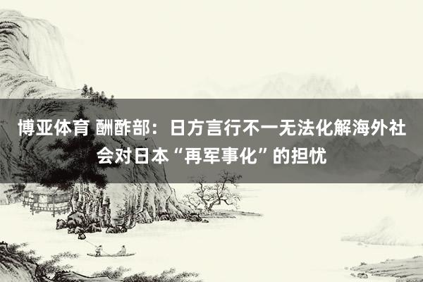 博亚体育 酬酢部：日方言行不一无法化解海外社会对日本“再军事化”的担忧