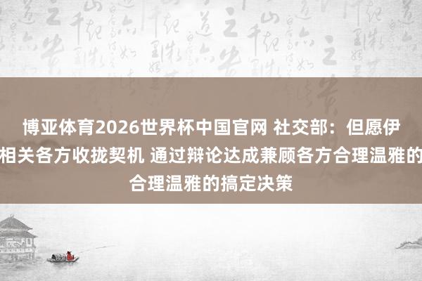 博亚体育2026世界杯中国官网 社交部：但愿伊朗核问题相关各方收拢契机 通过辩论达成兼顾各方合理温雅的搞定决策